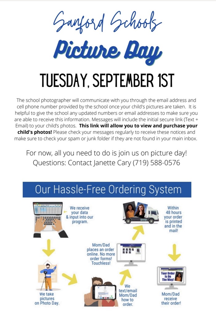 Sanford Schools Picture Day TUESDAY, SEPTEMBER 1ST The school photographer will communicate with you through the email address and cell phone number provided by the school once your child's pictures are taken. It is helpful to give the school any updated numbers or email addresses to make sure you are able to receive this information. Messages will include the initial secure link (Text + Email) to your child's photos. This link will allow you to view and purchase your child's photos! Please check your messages regularly to receive these notices and make sure to check your spam or junk folder if they are not found in your main inbox. For now, all you need to do is join us on picture day! Questions: Contact Janette Cary (719) 588-0576 Our Hassle-Free Ordering System We receive your data & input into our program. Within 48 hours your order is printed and in the mail! Mom/Dad places an order online. No more order forms! Touchless! Your Order Is On The Way! We take pictures on Photo Day. We text/email Mom/Dad how to order. Mom/Dad receive their Order!