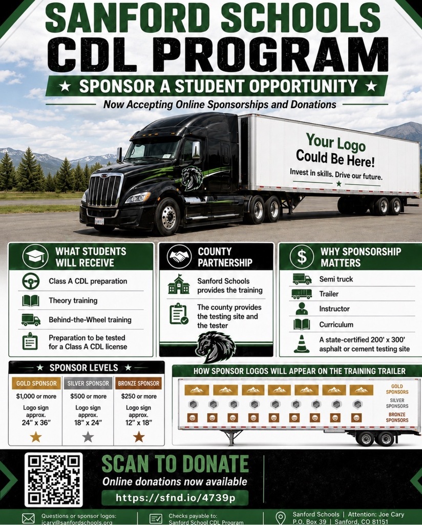 SANFORD SCHOOLS CDL PROGRAM * SPONSOR A STUDENT OPPORTUNITY * Now Accepting Online Sponsorships and Donations — Your Logo Could Be Here! Invest in skills. Drive our future. + 自 WHAT STUDENTS WILL RECEIVE Class A CDL preparation Theory training Behind-the-Wheel training Preparation to be tested for a Class A CDL license * SPONSOR LEVELS * 自 COUNTY PARTNERSHIP Sanford Schools provides the training The county provides the testing site and the tester $ WHY SPONSORSHIP MATTERS Semi truck Trailer Instructor Curriculum A state-certified 200' × 300' asphalt or cement testing site GOLD SPONSOR SILVER SPONSOR BRONZE SPONSOR $1,000 or more Logo sign approx. 24" X 36" $500 or more Logo sign approx. 18" x 24" $250 or more Logo sign approx. 12"x 18" HOW SPONSOR LOGOS WILL APPEAR ON THE TRAINING TRAILER GOLD SPONSORS SILVER SPONSORS BRONZE SPONSORS SCAN TO DONATE Online donations now available https://sfnd.io/4739p Questions or sponsor logos: icarv@sanfordschools.ora Checks payable to: Sanford School CDL Program Sanford Schools | Attention: Joe Cary PO Box 39 Sanford, CO 81151