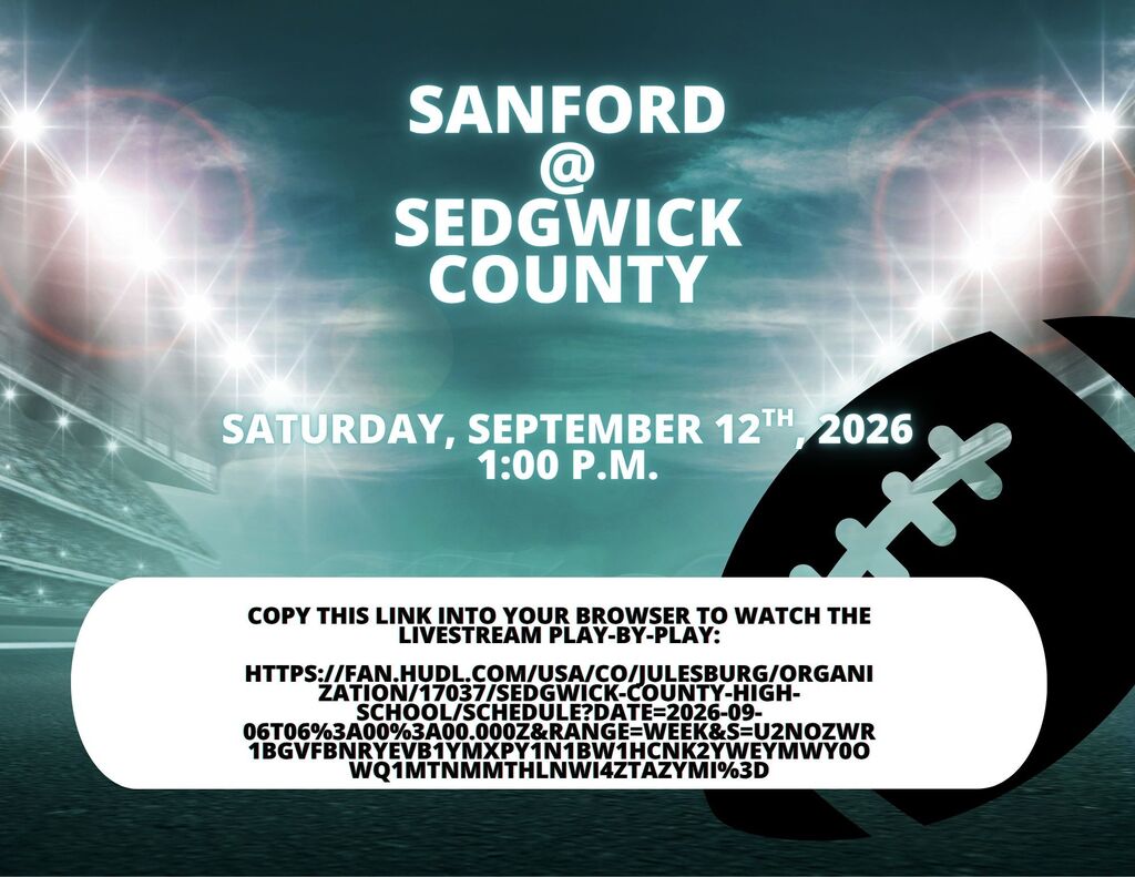 Sanford Football @ Sedgwick County Saturday, 9/12/26 1:00 p.m. Live at the following link: https://fan.hudl.com/usa/co/julesburg/organization/17037/sedgwick-county-high-school/schedule?date=2026-09-06T06%3A00%3A00.000Z&range=Week&s=U2NoZWR1bGVFbnRyeVB1YmxpY1N1bW1hcnk2YWEyMWY0OWQ1MTNmMThlNWI4ZTAzYmI%3D