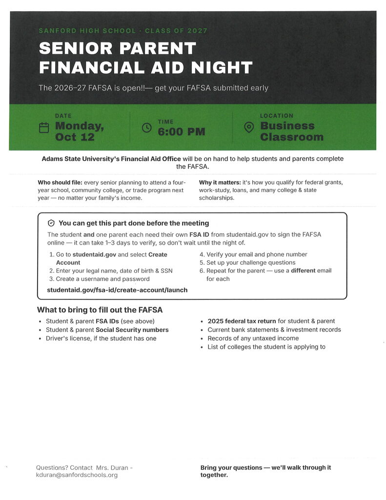 SANFORD HIGH SCHOOL · CLASS OF 2027 SENIOR PARENT FINANCIAL AID NIGHT The 2026–27 FAFSA is open!!— get your FAFSA submitted early DATE Monday, Oct 12 TIME 6:00 PM LOCATION Business Classroom Adams State University's Financial Aid Office will be on hand to help students and parents complete the FAFSA. Who should file: every senior planning to attend a fouryear school, community college, or trade program next year — no matter your family's income. Why it matters: it's how you qualify for federal grants, work-study, loans, and many college & state scholarships. You can get this part done before the meeting The student and one parent each need their own FSA ID from studentaid.gov to sign the FAFSA online — it can take 1–3 days to verify, so don't wait until the night of. Go to studentaid.gov and select Create Account Enter your legal name, date of birth & SSN Create a username and password Verify your email and phone number Set up your challenge questions Repeat for the parent — use adifferent email for each studentaid.gov/fsa-id/create-account/launch What to bring to fill out the FAFSA Student & parent FSA IDs (see above) Student & parent Social Security numbers Driver's license, if the student has one 2025 federal tax return for student & parent Current bank statements & investment records Records of any untaxed income List of colleges the student is applying to Questions? Contact Mrs. Duran - kduran@sanfordschools.org Bring your questions — we'll walk through it together.