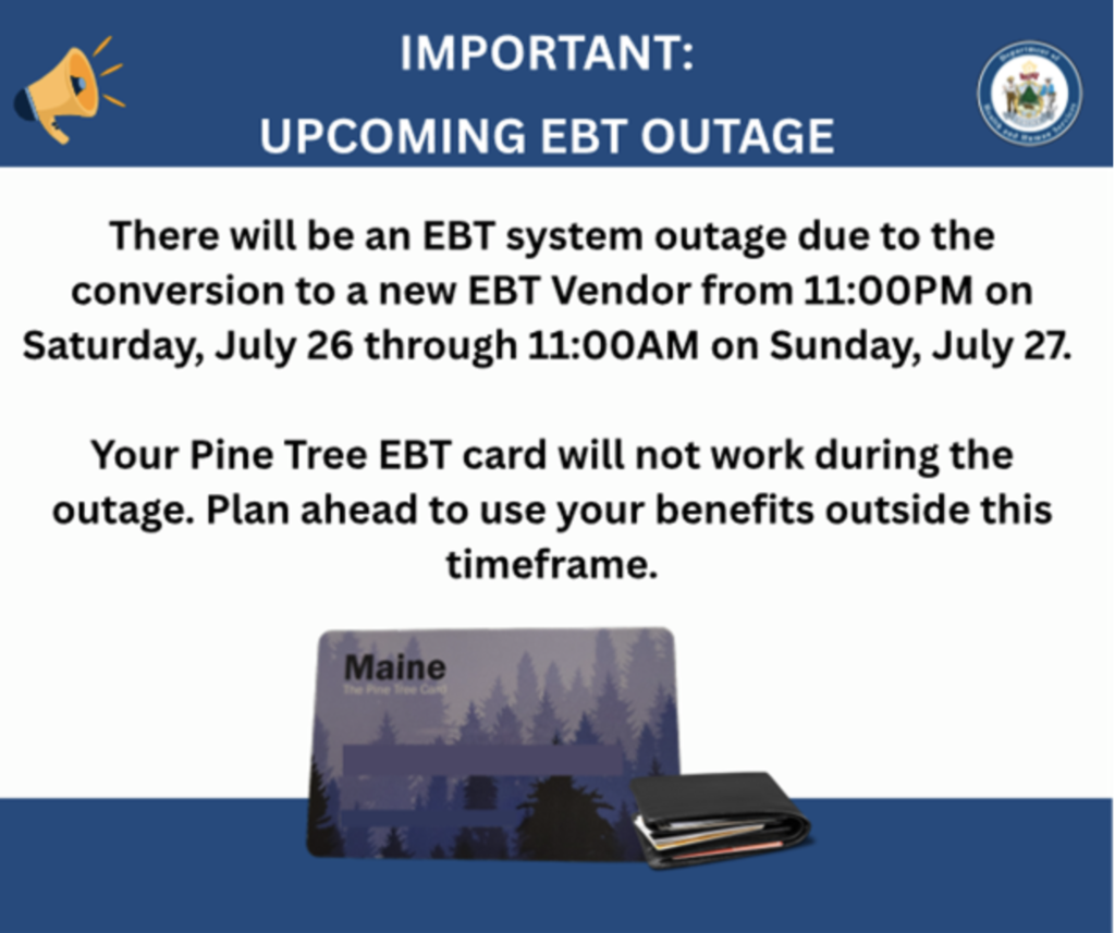 The Maine Department of Health and Human Services is updating their EBT card system to better serve our community! Here's what you need to know: 📅 When: July 27, 2025 ⏰ Service Interruption: Saturday, July 26 at 11 PM through Sunday, July 27 at 11 AM 🔄 What's Changing: Transitioning to Fidelity Information Services (FIS) for EBT Card Services ❗ During the 12-hour transition period, EBT purchases will NOT be possible. Please plan accordingly. After the transition, families will have access to the new ebtEDGE platform with improved features and services. ❓ Questions? Contact Maine DHHS Office of Family Independence at 1-855-797-4357