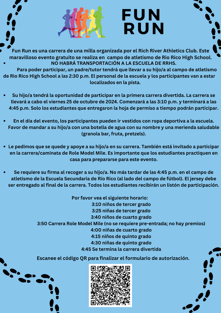 Fun Run es una carrera de una milla organizada por el Rich River Athletics Club. Este maravilloso evento gratuito se realiza en campo de atletismo de Rio Rico High School.NO HABRÁ TRANSPORTACIÓN A LA ESCUELA DE RRHS. Para poder participar, un padre/tutor tendrá que llevar a su hijo/a al campo de atletismo de Rio Rico High School a las 2:30 p.m. El personal de la escuela y los participantes van a estar localizados en la pista. Su hijo/a tendrá la oportunidad de participar en la primera carrera divertida. La carrera se llevará a cabo el viernes 25 de octubre de 2024. Comenzará a las 3:10 p.m. y terminará a las 4:45 p.m. Solo los estudiantes que entregaron la hoja de permiso a tiempo podrán participar. En el día del evento, los participantes pueden ir vestidos con ropa deportiva a la escuela. Favor de mandar a su hijo/a con una botella de agua con su nombre y una merienda saludable (granola bar, fruta, pretzels). Le pedimos que se quede y apoye a su hijo/a en su carrera. También está invitado a participar en la carrera/caminata de Role Model Mile. Es importante que los estudiantes practiquen en casa para prepararse para este evento. Se requiere su firma al recoger a su hijo/a. No más tardar de las 4:45 p.m. en el campo de atletismo de la Escuela Secundaria de Río Rico (al lado del campo de fútbol). El jersey debe ser entregado al final de la carrera. Todos los estudiantes recibirán un listón de participación. Por favor vea el siguiente horario: 3:10 niños de tercer grado 3:25 niñas de tercer grado 3:40 niños de cuarto grado 3:50 Carrera Role Model Mile (no se requiere pre-entrada; no hay premios) 4:00 niñas de cuarto grado 4:15 niños de quinto grado 4:30 niñas de quinto grado 4:45 Se termina la carrera divertida.