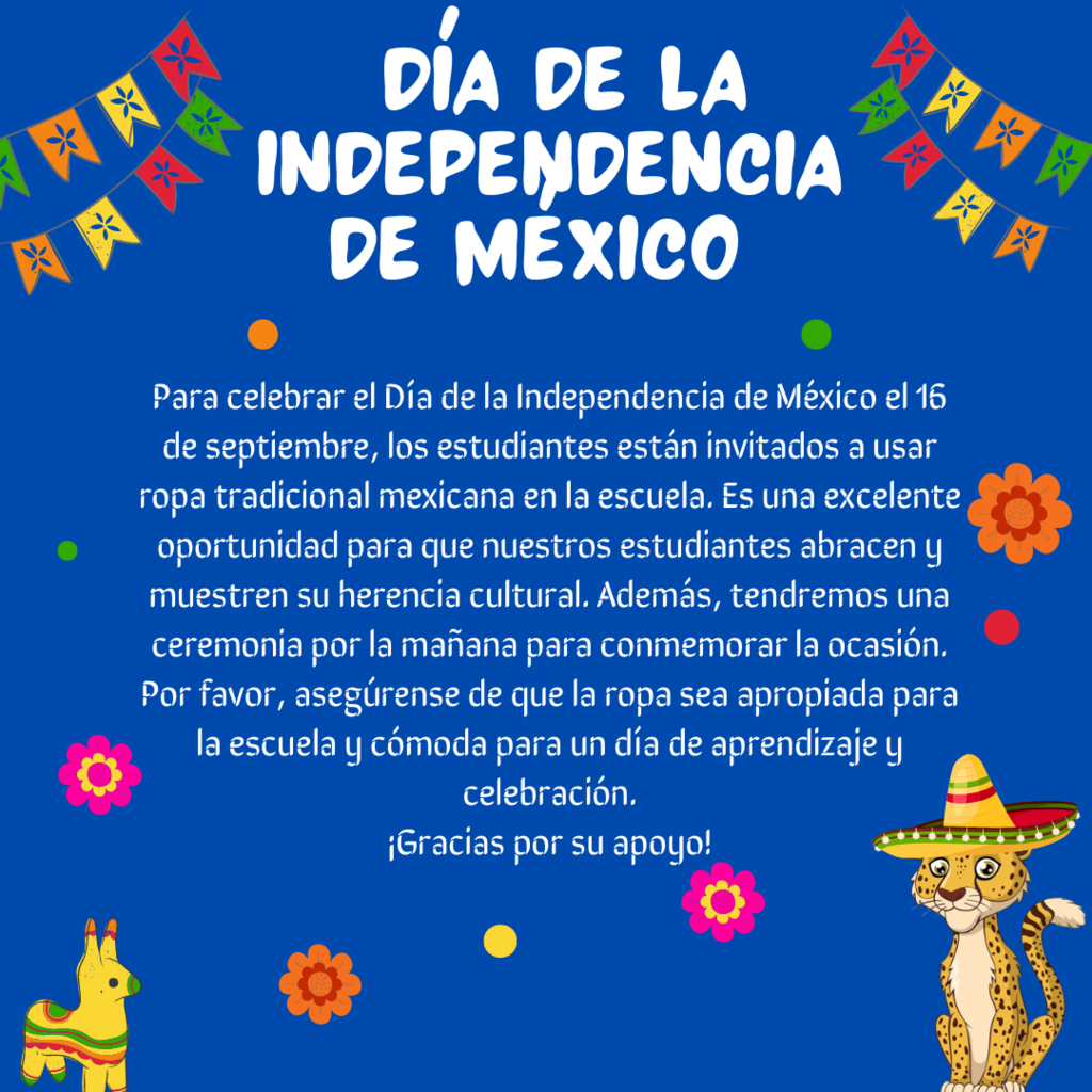 Para celebrar el Día de la Independencia de México el 16 de septiembre, los estudiantes están invitados a usar ropa tradicional mexicana en la escuela. Es una excelente oportunidad para que nuestros estudiantes abracen y muestren su herencia cultural. Además, tendremos una ceremonia por la mañana para conmemorar la ocasión. Por favor, asegúrense de que la ropa sea apropiada para la escuela y cómoda para un día de aprendizaje y celebración. ¡Gracias por su apoyo!