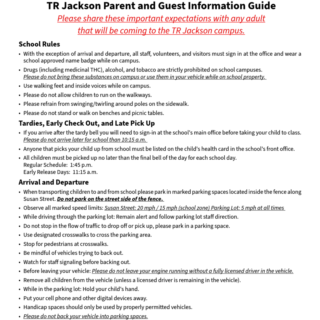 School rules and explanation of the arrival and departure map for TR Jackson Pre-k Center.  School Rules With the exception of arrival and departure, all staff, volunteers, and visitors must sign in at the office and wear a school approved name badge while on campus.  Drugs (including medicinal THC), alcohol, and tobacco are strictly prohibited on school campuses. 	Please do not bring these substances on campus or use them in your vehicle while on school property. 	 Use walking feet and inside voices while on campus.  Please do not allow children to run on the walkways.  Please refrain from swinging/twirling around poles on the sidewalk.  Please do not stand or walk on benches and picnic tables. Tardies, Early Check Out, and Late Pick Up If you arrive after the tardy bell you will need to sign-in at the school's main office before taking your child to class. Please do not arrive later for school than 10:15 a.m.  Anyone that picks your child up from school must be listed on the child's health card in the school's front office.  All children must be picked up no later than the final bell of the day for each school day.	Regular Schedule:  1:45 p.m.	Early Release Days:  11:15 a.m. Arrival and Departure When transporting children to and from school please park in marked parking spaces located inside the fence along Susan Street. Do not park on the street side of the fence.  Observe all marked speed limits: Susan Street: 20 mph / 15 mph (school zone) Parking Lot: 5 mph at all times  While driving through the parking lot: Remain alert and follow parking lot staff direction.  Do not stop in the flow of traffic to drop off or pick up, please park in a parking space.  Use designated crosswalks to cross the parking area. Stop for pedestrians at crosswalks. Be mindful of vehicles trying to back out.  Watch for staff signaling before backing out. Before leaving your vehicle: Please do not leave your engine running without a fully licensed driver in the vehicle. Remove all children from the vehicle (unless a licensed driver is remaining in the vehicle).  While in the parking lot: Hold your child's hand.  Put your cell phone and other digital devices away. Handicap spaces should only be used by properly permitted vehicles.  Please do not back your vehicle into parking spaces.