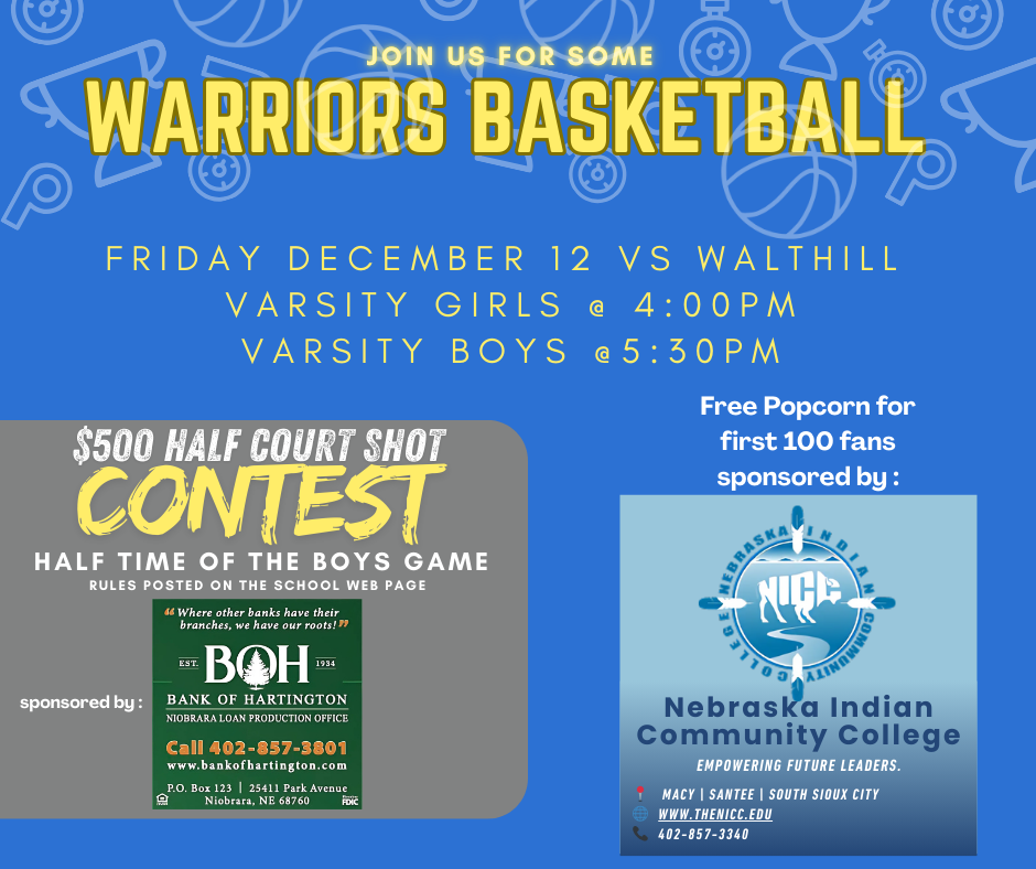 Warriors Basketball Game Night! Join us for Warriors Basketball this Friday, December 12!  Opponent: Walthill  Varsity Girls Game: 4:00 PM  Varsity Boys Game: 5:30 PM  Fun & Prizes! $500 Half Court Shot Contest: During half time of the Boys Game! (Rules are posted on the school web page.)  Sponsored by: Bank of Hartington Niobrara Loan Production Office  Free Popcorn: For the first 100 fans  Sponsored by: Nebraska Indian Community College