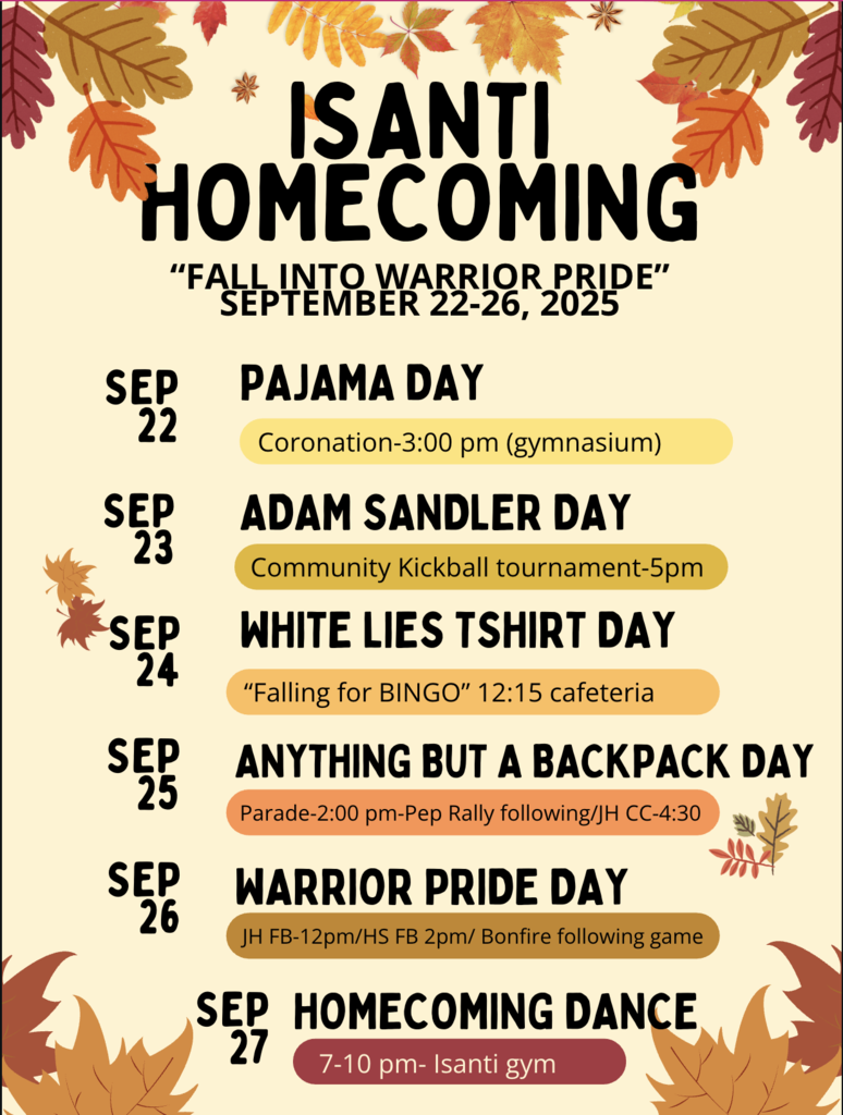 Isanti Homecoming is here! Join us for a week of fall fun and school spirit from September 22-26, 2025.  Daily Themes:  Mon, Sept 22: Pajama Day  Tue, Sept 23: Adam Sandler Day  Wed, Sept 24: White Lies T-shirt Day  Thurs, Sept 25: Anything But a Backpack Day  Fri, Sept 26: Warrior Pride Day & Homecoming Game  End the week at the Homecoming Dance on Saturday, September 27.