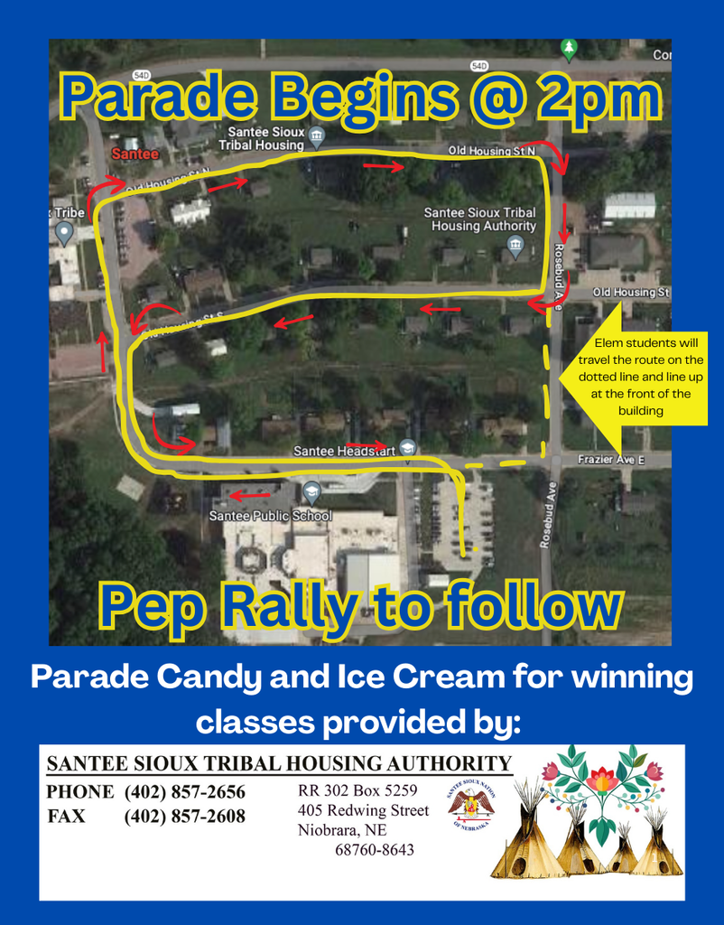 The Homecoming Parade begins at 2:00 PM! A Pep Rally will follow the parade.  Route Details The parade route is shown with the yellow line and red arrows on the map.  The parade starts near by going west in front of the school and travels in a loop through the residential streets near the school.  The route passes Santee Headstart and finishes in the east parking lot.  Elementary students will follow the route on the dotted line and line up at the front of the school building.  Sponsorship Notice: Parade Candy and Ice Cream for the winning classes are generously provided by the Santee Sioux Tribal Housing Authority.  For more information, contact the Santee Sioux Tribal Housing Authority:  Phone: (402) 857-2656  Fax: (402) 857-2608