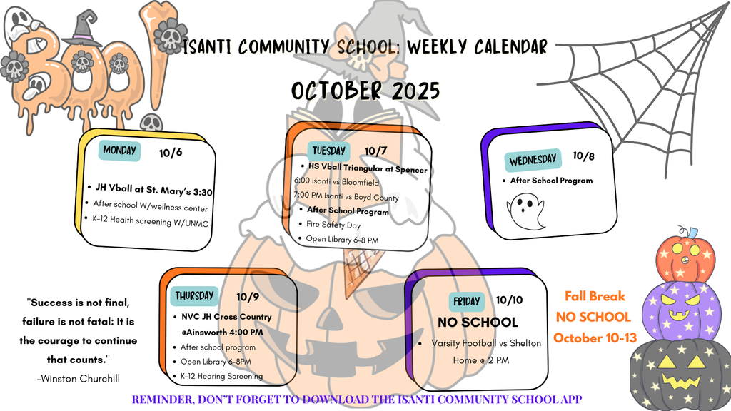 Alt Text for October 2025 Calendar (Halloween Theme) A fun, Halloween-themed infographic titled "Isanti Community School: Weekly Calendar, October 2025." The schedule for the week of October 6-10 is displayed on sticky notes placed over a large jack-o'-lantern illustration, with "BOO" text and a spiderweb framing the calendar. Monday 10/6: JH Vball at St. Mary's 3:30, After school w/ wellness center, K-12 Health screening W/UNMC. Tuesday 10/7: HS Vball Triangular at Spencer (6:00 Isanti vs Bloomfield, 7:00 PM Isanti vs Boyd County), After School Program, Fire Safety Day, Open Library 6-8 PM. Wednesday 10/8: After School Program. Thursday 10/9: NVC JH Cross Country at Ainsworth 4:00 PM, After school program, Open Library 6-8 PM, K-12 Hearing Screening. Friday 10/10: NO SCHOOL (Staff PD), Varsity Football vs Shelton Home @ 2 PM. A stack of colorful, carved pumpkins marks a separate note for Fall Break NO SCHOOL October 10-13. The weekly quote is: "Success is not final, failure is not fatal: It is the courage to continue that counts." -Winston Churchill. A final reminder at the bottom reads: "REMINDER, DON'T FORGET TO DOWNLOAD THE ISANTI COMMUNITY SCHOOL APP."