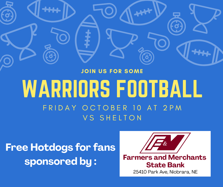 Warriors Football Game! Come out and support your Warriors Football team! Who: Warriors vs. Shelton When: Friday, October 10 at 2:00 PM Plus! Enjoy Free Hotdogs for all fans, generously sponsored by Farmers and Merchants State Bank!