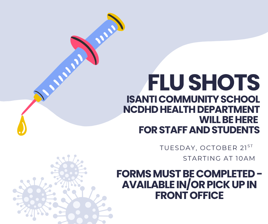 Flu Shots Available for Staff and Students The NCDHD Health Department will be at Isanti Community School to provide Flu Shots for staff and students. When: Tuesday, October 21st Time: Starting at 10:00 AM Important: Forms must be completed! You can complete from the link in the post or pick up a form from the Front Office.