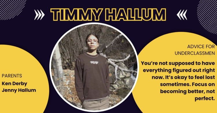 Senior spotlight for Timmy Hallum. Dark blue background with yellow circles Parents Ken Derby and Jenny Hallum. Advice for underclassmen- you’re not supposed to have everything figured out right now focus on becoming better not perfect