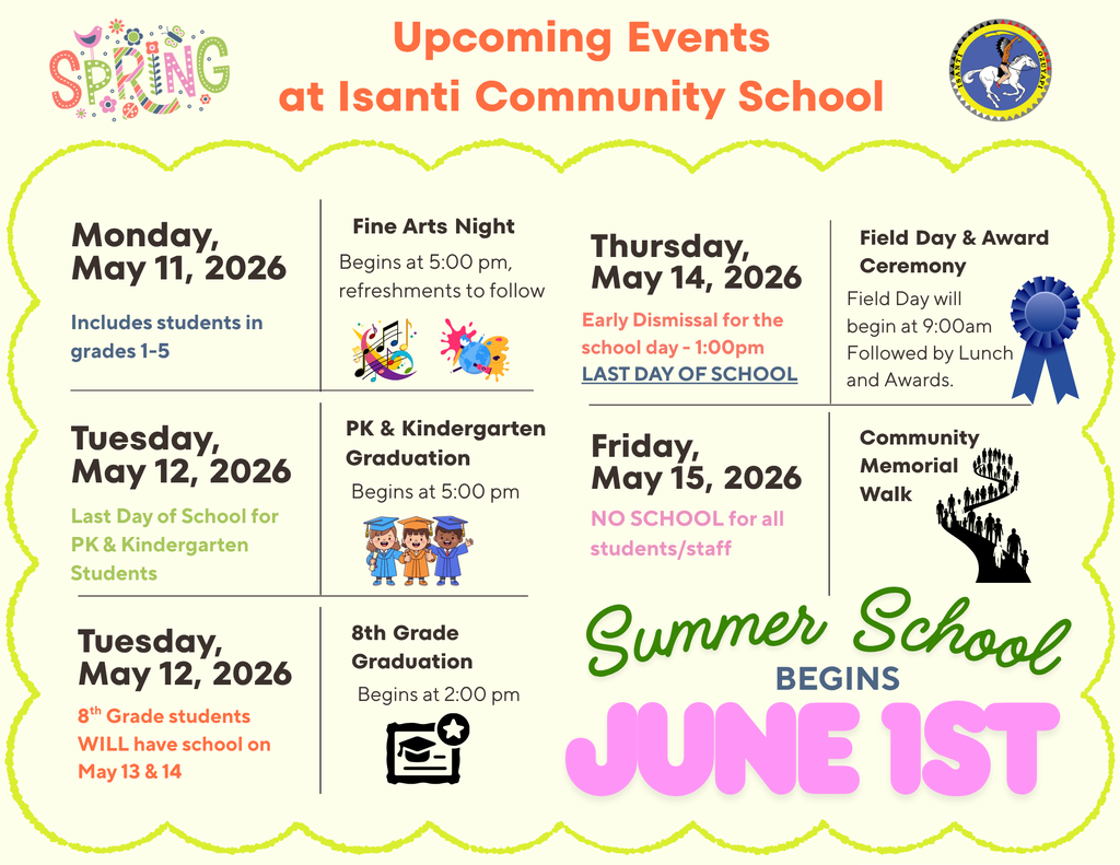 Flyer titled "Upcoming Events at Isanti Community School" for Spring 2026. The schedule of events is as follows: Monday, May 11, 2026: Fine Arts Night for students in grades 1 through 5. The event begins at 5:00 PM with refreshments to follow. Tuesday, May 12, 2026: * 8th Grade Graduation: Ceremony begins at 2:00 PM. Note: 8th-grade students WILL have school on May 13 and 14. PK & Kindergarten Graduation: Ceremony begins at 5:00 PM. This is the last day of school for PK and Kindergarten students. Thursday, May 14, 2026: Field Day & Award Ceremony: Field Day begins at 9:00 AM, followed by lunch and awards. Last Day of School: Early dismissal for the school day at 1:00 PM. Friday, May 15, 2026: Community Memorial Walk. There is NO SCHOOL for all students and staff. Summer School: Programs begin on June 1st. The flyer features the school logo and colorful spring-themed graphics.