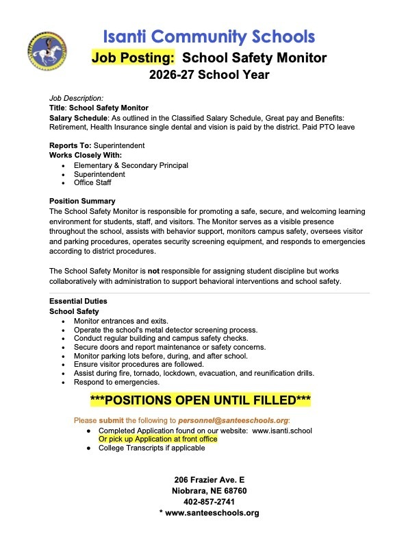 Here is a summary of the details from the job posting:  Job Overview Organization: Isanti Community Schools  Position Title: School Safety Monitor  Term: 2026-27 School Year  Reports To: Superintendent  Works Closely With: Elementary & Secondary Principal, Superintendent, and Office Staff  Status: Open until filled  Salary & Benefits Salary: As outlined in the Classified Salary Schedule ("Great pay")  Benefits: Retirement, Paid PTO leave, and district-paid health insurance (single dental and vision)  Position Summary & Duties The School Safety Monitor promotes a safe, secure, and welcoming environment by maintaining a visible presence, assisting with behavior support, and responding to emergencies. Note that this position is not responsible for assigning student discipline.  Essential Duties (School Safety) Monitor entrances and exits  Operate the school's metal detector screening process  Conduct regular building and campus safety checks  Secure doors and report maintenance or safety concerns  Monitor parking lots before, during, and after school  Ensure visitor procedures are followed  Assist during fire, tornado, lockdown, evacuation, and reunification drills  Respond to emergencies  How to Apply Submit the required materials to personnel@santeeschools.org:  Completed Application: Found at www.isanti.school or picked up at the front office  College Transcripts: If applicable  Contact & Location Details Address: 206 Frazier Ave. E, Niobrara, NE 68760  Phone: 402-857-2741  Website: www.santeeschools.org