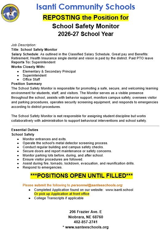 Header  Organization: Isanti Community Schools (featuring logo with a horse rider seal)  Title: REPOSTING the Position for School Safety Monitor 2026–27 School Year  Job Details  Title: School Safety Monitor  Salary Schedule: As outlined in the Classified Salary Schedule. Great pay and benefits: Retirement, district-paid single dental and vision health insurance, and paid PTO leave.  Reports To: Superintendent  Works Closely With: Elementary & Secondary Principal, Superintendent, Office Staff  Position Summary The School Safety Monitor is responsible for promoting a safe, secure, and welcoming learning environment for students, staff, and visitors. Serves as a visible presence throughout the school, assists with behavior support, monitors campus safety, oversees visitor and parking procedures, operates security screening equipment, and responds to emergencies according to district procedures. The monitor does not assign student discipline but works collaboratively with administration.  Essential Duties  Monitor entrances and exits.  Operate the school's metal detector screening process.  Conduct regular building and campus safety checks.  Secure doors and report maintenance or safety concerns.  Monitor parking lots before, during, and after school.  Ensure visitor procedures are followed.  Assist during fire, tornado, lockdown, evacuation, and reunification drills.  Respond to emergencies.  Application & Contact  Status: Positions open until filled.  How to Apply: Submit application (available at www.isanti.school or at the front office) and college transcripts (if applicable) to personnel@santeeschools.org.  Address: 206 Frazier Ave. E, Niobrara, NE 68760  Phone: 402-857-2741  Website: www.santeeschools.org