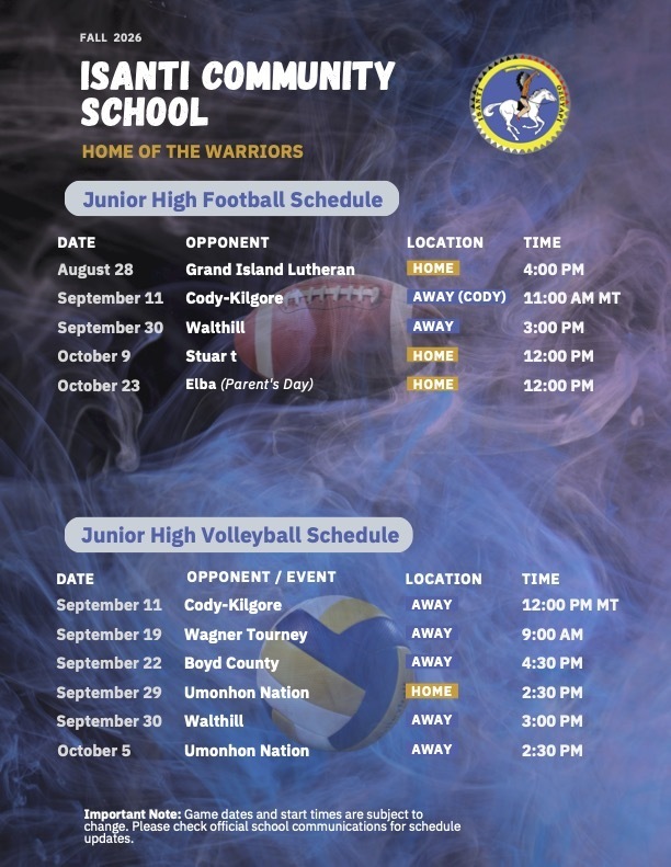 Fall 2026 Isanti Community School Junior High football and volleyball game schedules detailing opponents, dates, times, and venue locations. ISANTI COMMUNITY SCHOOL HOME OF THE WARRIORS  Junior High Football Schedule  DATE | OPPONENT | LOCATION | TIME August 28 | Grand Island Lutheran | HOME | 4:00 PM September 11 | Cody-Kilgore | AWAY (CODY) | 11:00 AM MT September 30 | Walthill | AWAY | 3:00 PM October 9 | Stuar t | HOME | 12:00 PM October 23 | Elba (Parent's Day) | HOME | 12:00 PM  Junior High Volleyball Schedule  DATE | OPPONENT / EVENT | LOCATION | TIME September 11 | Cody-Kilgore | AWAY | 12:00 PM MT September 19 | Wagner Tourney | AWAY | 9:00 AM September 22 | Boyd County | AWAY | 4:30 PM September 29 | Umonhon Nation | HOME | 2:30 PM September 30 | Walthill | AWAY | 3:00 PM October 5 | Umonhon Nation | AWAY | 2:30 PM  Important Note: Game dates and start times are subject to change. Please check official school communications for schedule updates.