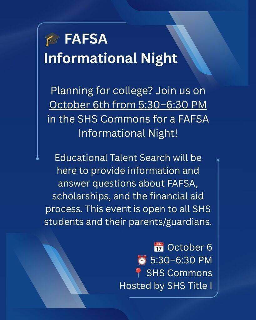 🎓 FAFSA Informational Night  Planning for college? Join us October 6th from 5:30–6:30 PM in the SHS Commons for a FAFSA Informational Night!  Educational Talent Search will be here to provide information and answer questions about FAFSA, scholarships, and the financial aid process. This event is open to all SHS students and their parents/guardians.  📅 October 6 ⏰ 5:30–6:30 PM 📍 SHS Commons  Hosted by SHS Title I