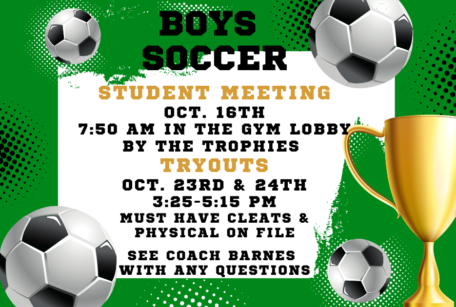 Boys soccer student meeting oct. 16th 7:50 AM in the gym lobby by the trophies tryouts oct. 23rd & 24th 3:25-5:15 must have cleats & physical on file see coach barnes with any questions