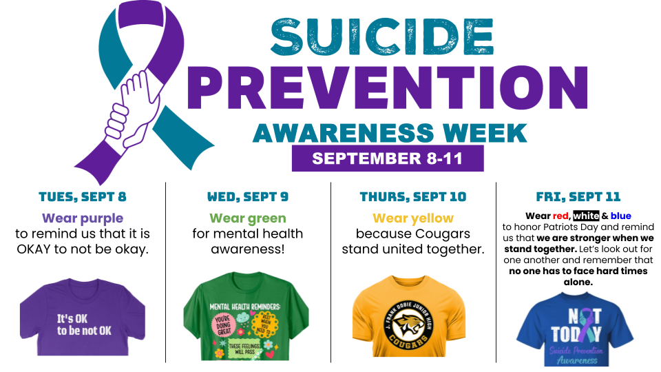 Join us for Suicide Prevention Awareness Week (Sept 8–11) as we show our support, foster connection, and remind everyone in our community that no one has to face hard times alone. Dress-Up Days Schedule: - Tuesday, Sept 8 — Wear Purple: Remind each other that it is OKAY to not be okay. - Wednesday, Sept 9 — Wear Green: Show your support for overall mental health awareness. - Thursday, Sept 10 — Wear Yellow: Show Cougar pride and stand united together. - Friday, Sept 11 — Wear Red, White & Blue: Honor Patriots Day and stand together, looking out for one another. If you or someone you know is struggling, help is available 24/7: - Call or Text: 988 (Suicide & Crisis Lifeline) - Text: HOME to 741741 (Crisis Text Line)