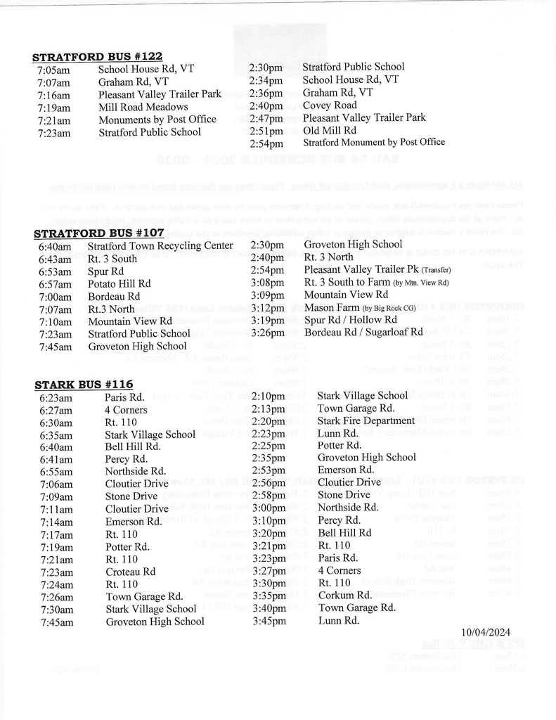 STRATFORD BUS # 122 7:05am 7:07am 7:16am 7:19am 7:21am 7:23am School House Rd, VT Graham Rd, VT Pleasant Valley Trailer Park Mill Road Meadows Monuments by Post Office Stratford Public School STRATFORD BUS #107 6:40am Stratford Town Recycling Center 6:43am Rt. 3 South 6:53am Spur Rd 6:57am Potato Hill Rd 7:00am Bordeau Rd 7:07am Rt.3 North 7:10am Mountain View Rd 7:23am Stratford Public School 7:45am Groveton High School STARK BUS #116 6:23am Paris Rd. 6:27am 4 Corners 6:30am Rt. 110 6:35am Stark Village School 6:40am Bell Hill Rd. 6:41am Percy Rd. 6:55am N orthside Rd. 7:06am Cloutier Drive 7:09am Stone Drive 7:11am Cloutier Drive 7:14am Emerson Rd. 7:17am Rt. 110 7:19am Potter Rd. 7:21am Rt. 110 7:23am Croteau Rd 7:24am Rt. 110 7:26am Town Garage Rd. 7:30am Stark Village School 7:45am Groveton High School 2:30pm 2:34pm 2:36pm 2:40pm 2:47pm 2:51pm 2:54pm 2:30pm 2:40pm 2:54pm 3:08pm 3:09pm 3:12pm 3:19pm 3:26pm 2:10pm 2:13pm 2:20pm 2:23pm 2:25pm 2:35pm 2:53pm 2:56pm 2:58pm 3:00pm 3:10pm 3:20pm 3:21pm 3:23pm 3:27pm 3:30pm 3:35pm 3:40pm 3:45pm Stratford Public School School House Rd, VT Graham Rd, VT Covey Road Pleasant Valley Trailer Park Old Mill Rd Stratford Monument by Post Office Groveton High School Rt. 3 North Pleasant Valley Trailer Pk (Transfer) Rt. 3 South to Farm (by Mtn. View Rd) Mountain View Rd Mason Farm (by Big Rock CG) Spur Rd / Hollow Rd Bordeau Rd / Sugarloaf Rd Stark Village School Town Garage Rd. Stark Fire Department Lunn Rd. Potter Rd. Groveton High School Emerson Rd. Cloutier Drive Stone Drive Northside Rd. Percy Rd. Bell Hill Rd Rt. 110 Paris Rd. 4 Comers Rt. 110 Corkum Rd. Town Garage Rd. Lunn Rd.