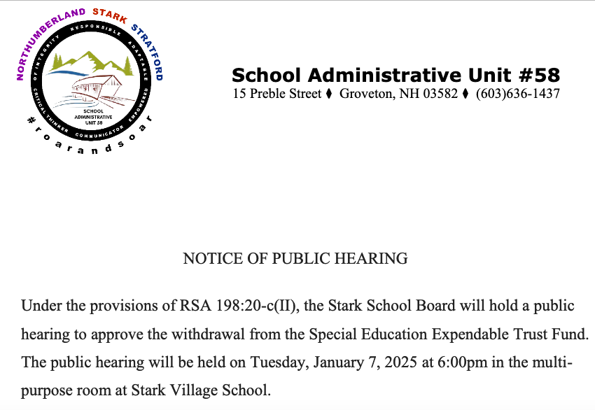 School Administrative Unit #58 15 Preble Street Groveton, NH 03582 (603)636-1437 NOTICE OF PUBLIC HEARING Under the provisions of RSA 198:20-c(II), the Stark School Board will hold a public hearing to approve the withdrawal from the Special Education Expendable Trust Fund. The public hearing will be held on Tuesday, January 7, 2025 at 6:00pm in the multi- purpose room at Stark Village School.