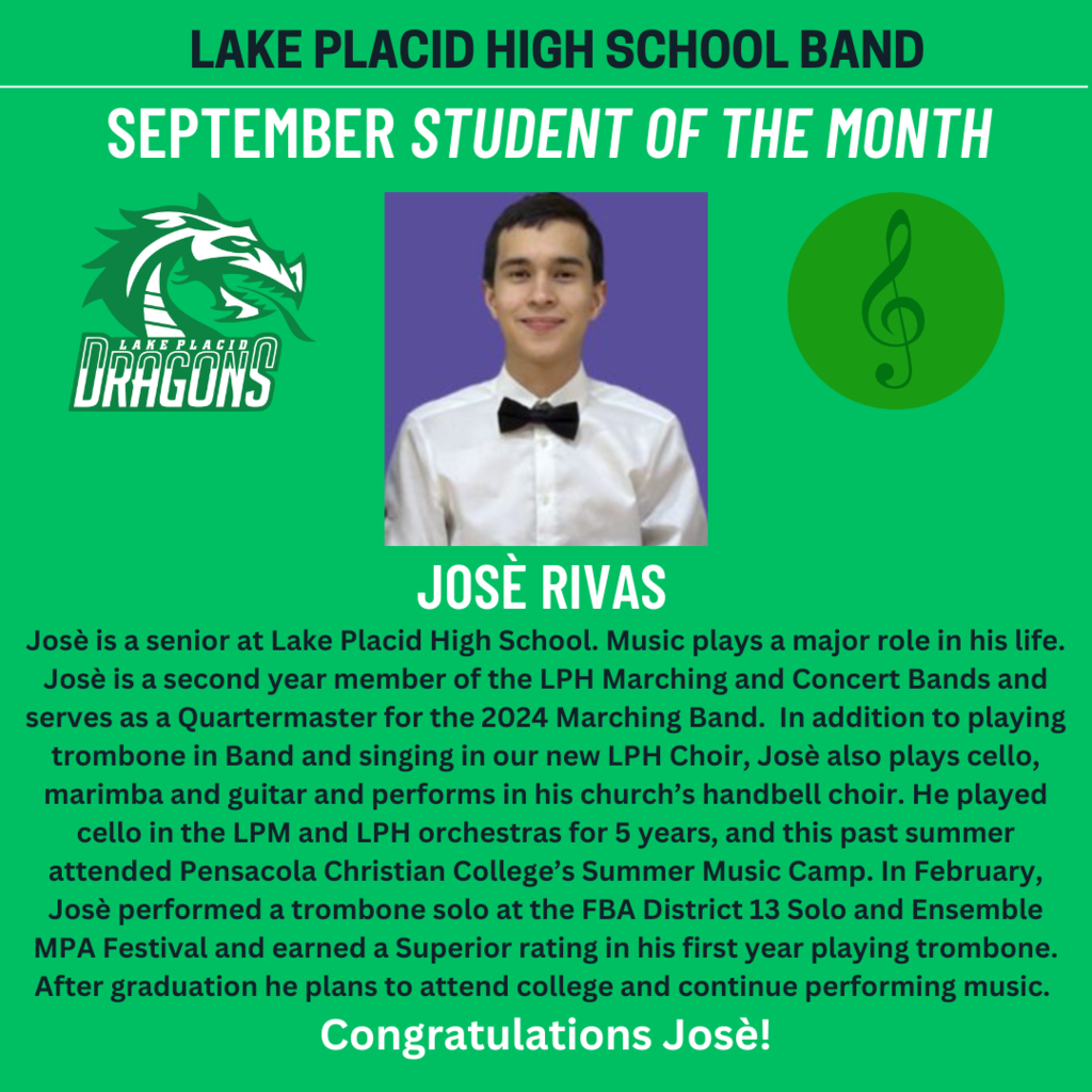 LAKE PLACID HIGH SCHOOL BAND SEPTEMBER STUDENT OF THE MONTH DRAGONS JOSÈ RIVAS Josè is a senior at Lake Placid High School. Music plays a major role in his life. Josè is a second year member of the LPH Marching and Concert Bands and serves as a Quartermaster for the 2024 Marching Band. In addition to playing trombone in Band and singing in our new LPH Choir, Josè also plays cello, marimba and guitar and performs in his church's handbell choir. He played cello in the LPM and LPH orchestras for 5 years, and this past summer attended Pensacola Christian College's Summer Music Camp. In February, Josè performed a trombone solo at the FBA District 13 Solo and Ensemble MPA Festival and earned a Superior rating in his first year playing trombone. After graduation he plans to attend college and continue performing music. Congratulations Josè!