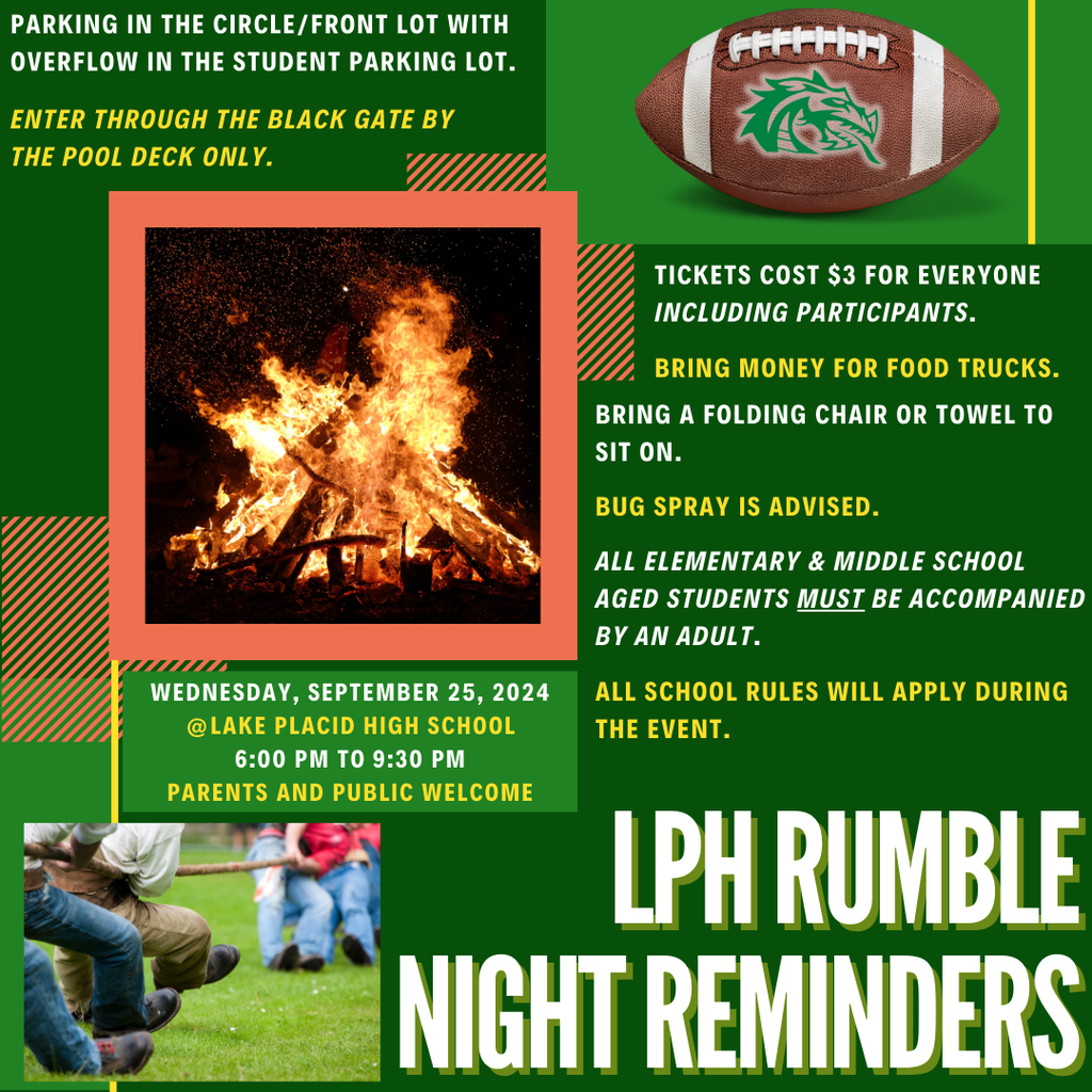 PARKING IN THE CIRCLE/FRONT LOT WITH OVERFLOW IN THE STUDENT PARKING LOT. ENTER THROUGH THE BLACK GATE BY THE POOL DECK ONLY. WEDNESDAY, SEPTEMBER 25, 2024 @LAKE PLACID HIGH SCHOOL 6:00 PM TO 9:30 PM PARENTS AND PUBLIC WELCOME TICKETS COST $3 FOR EVERYONE INCLUDING PARTICIPANTS. BRING MONEY FOR FOOD TRUCKS. BRING A FOLDING CHAIR OR TOWEL TO SIT ON. BUG SPRAY IS ADVISED. ALL ELEMENTARY & MIDDLE SCHOOL AGED STUDENTS MUST BE ACCOMPANIED BY AN ADULT. ALL SCHOOL RULES WILL APPLY DURING THE EVENT. LPH RUMBLE NIGHT REMINDERS