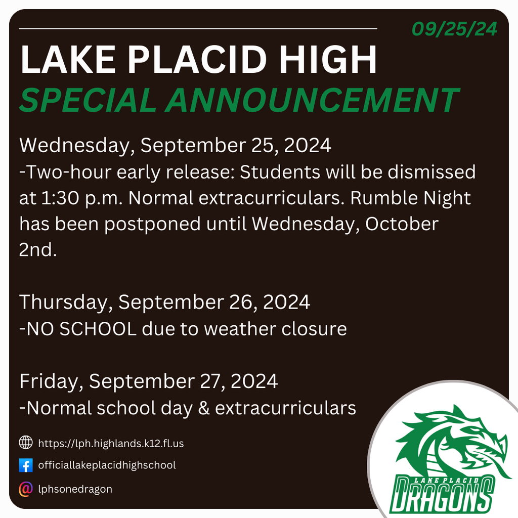 09/25/24 LAKE PLACID HIGH SPECIAL ANNOUNCEMENT Wednesday, September 25, 2024 Two-hour early release: Students will be dismissed at 1:30 p.m. Normal extracurriculars. Rumble Night has been postponed until Wednesday, October 2nd Thursday, September 26, 2024 NO SCHOOL due to weather closure Friday, September 27, 2024 Normal school day & extracurriculars https://lph.highlands.k12.fl.us officiallakeplacidhighschool lphsonedragon