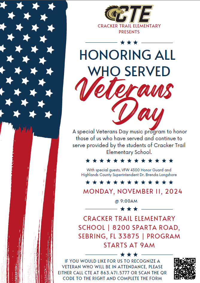 Veteran's Day -Honoring All Who Served Cracker Trail Elementary Presents: Honoring all who served Veterans Day! A special Veterans Day music program to honor those of us who have served and continue to serve provided by the students of Cracker Trail Elementary School. With special guests, VFW 4300 Honor Guard and Highlands County Superintendent Dr. Brenda Longshore. Monday November 11, 2024 @ 9:00am IF YOU WOULD LIKE FOR US TO RECOGNIZE A VETERAN WHO WILL BE IN ATTENDANCE, PLEASE EITHER CALL CTE AT 863.471.5777 OR SCAN THE QR CODE ON THE FLIER AND COMPLETE THE FORM.