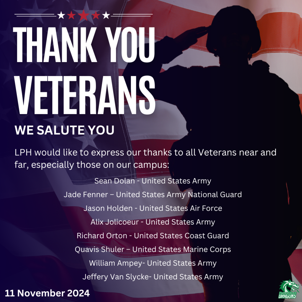 THANK YOU VETERANS WE SALUTE YOU LPH would like to express our thanks to all Veterans near and far especially those on our campus: Sean Dolan - United States Army Jade Fenner - United States Army National Guard Jason Holden - United States Air Force Alix Jolicoeur - United States Army Richard Orton - United States Coast Guard Quavis Shuler - United States Marine Corps William Ampey- United States Army Jeffery Van Slycke- United States Army 11 November 2024