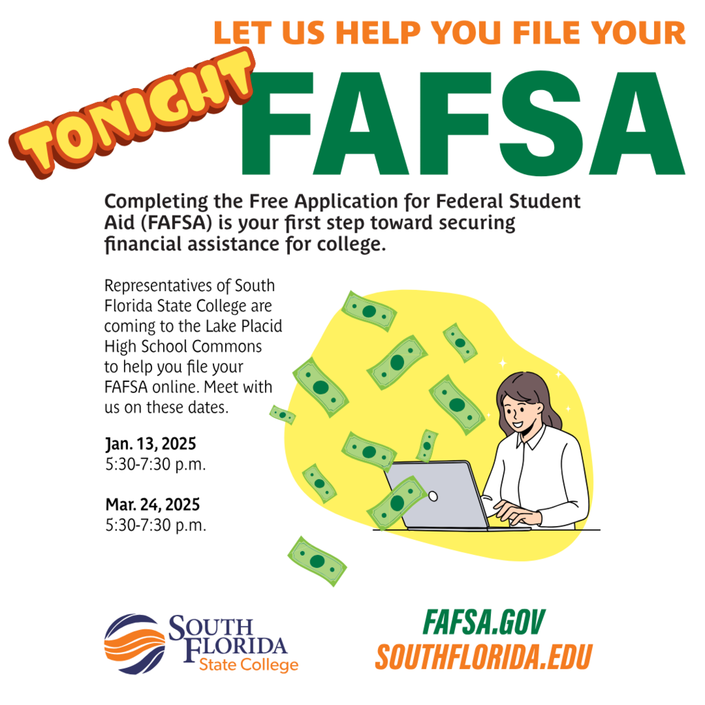 LET US HELP YOU FILE YOUR FAFSA Completing the Free Application for Federal Student Aid (FAFSA) is your first step toward securing financial assistance for college. Representatives of South Florida State College are coming to the Lake Placid High School Commons to help you file your FAFSA online. Meet with us on these dates. Jan. 13, 2025 5:30-7:30 p.m. Mar. 24, 2025 5:30-7:30 p.m. SOUTH FLORIDA State College FAFSA.GOV SOUTHFLORIDA.EDU
