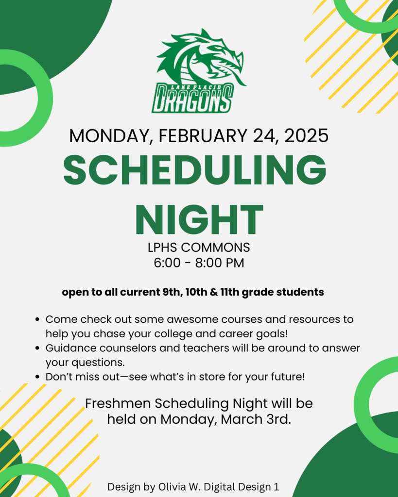 MONDAY, FEBRUARY 24, 2025 SCHEDULING NIGHT LPHS COMMONS 6:00 - 8:00 PM open to all current 9th, 10th & 11th grade students • Come check out some awesome courses and resources to help you chase your college and career goals! • Guidance counselors and teachers will be around to answer your questions. • Don't miss out-see what's in store for your future! Freshmen Scheduling Night will be held on Monday, March 3rd. Design by Olivia W. Digital Design 1