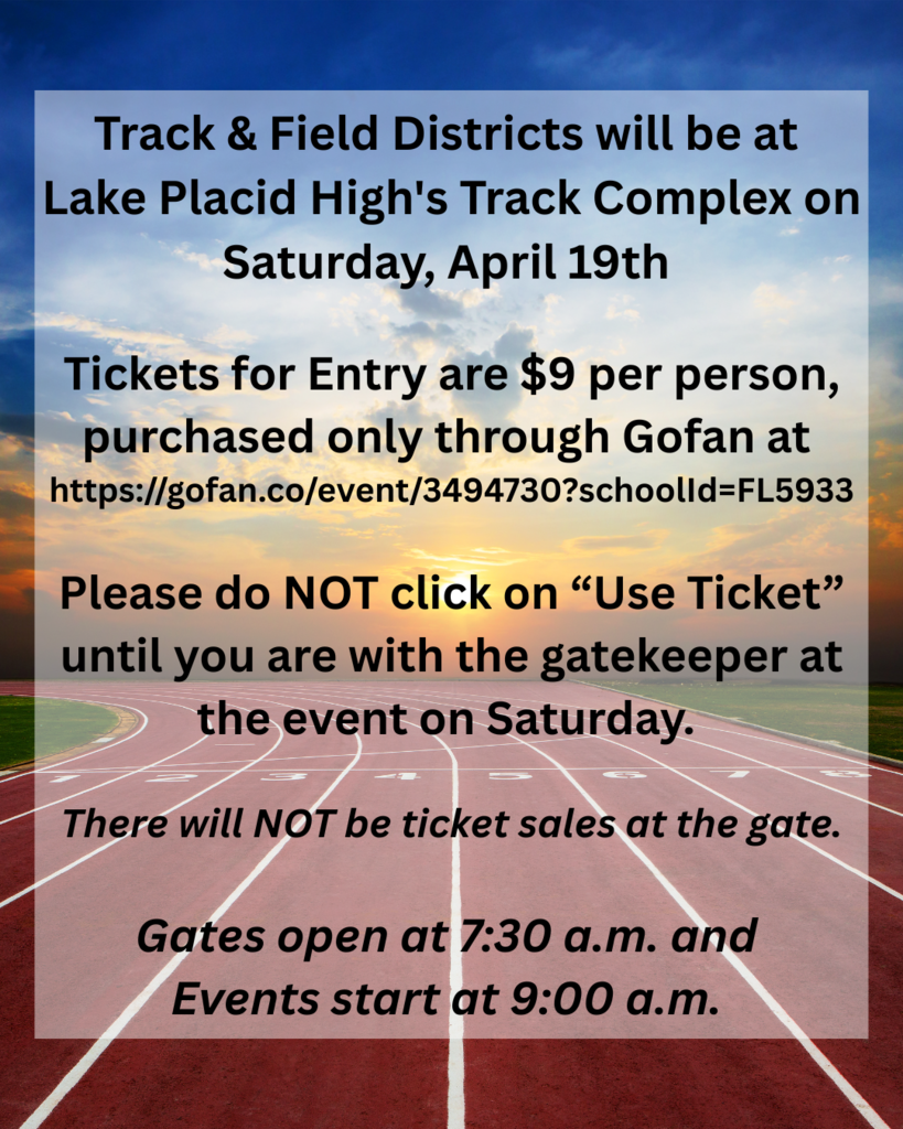 Track & Field Districts will be at Lake Placid High's Track Complex on Saturday, April 19th Tickets for Entry are $9 per person, purchased only through Gofan at https://gofan.co/event/3494730?schoolId=FL5933 Please do NOT click on “Use Ticket” until you are with the gatekeeper at the event on Saturday. There will NOT be ticket sales at the gate. Gates open at 7:30 a.m. and Events start at 9:00 a.m.