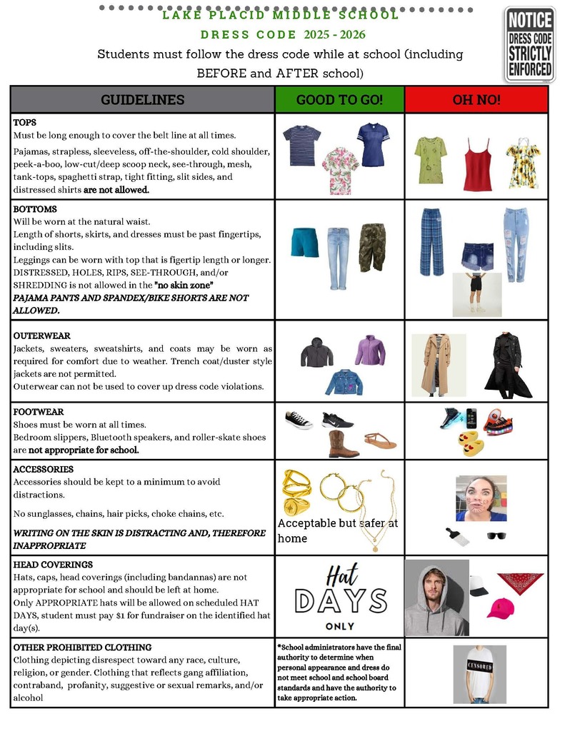 LPM Dress Code 25-26 : Lake Placid Middle School Dress Code 2025–2026 chart outlining acceptable ("Good to Go!") and unacceptable ("Oh No!") clothing items for students. The chart is divided into categories: Tops, Bottoms, Outerwear, Footwear, Accessories, Head Coverings, and Other Prohibited Clothing. Visual examples accompany each category.  Tops: Shirts must cover the belt line. Unacceptable tops include strapless, sleeveless, off-the-shoulder, cold shoulder, low-cut, see-through, mesh, tank-tops, spaghetti straps, and distressed or tight shirts.  Bottoms: Must be worn at the natural waist and past fingertip length, including slits. Leggings must be worn with fingertip-length tops. Distressed, ripped, see-through bottoms and pajama or spandex/bike shorts are not allowed.  Outerwear: Jackets and coats are allowed for warmth. Trench and duster coats are not permitted and cannot be used to cover dress code violations.  Footwear: Shoes are required. Bedroom slippers, Bluetooth shoes, and roller-skate shoes are not allowed.  Accessories: Should be minimal. No sunglasses, chains, hair picks, or chokers. Writing on skin is considered distracting and inappropriate.  Head Coverings: Not allowed unless on scheduled Hat Days with $1 donation. Includes hats, caps, hoodies, and bandanas.  Other Prohibited Clothing: No clothing with disrespectful, gang-related, profane, or suggestive language or graphics.  A note at the bottom states that school administrators have final authority to determine if clothing meets dress code standards. A “Hat Days Only” image and clothing examples are included for clarity.