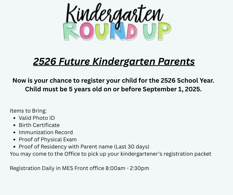 Image titled Kindergarten round up in black and other color script; with this text: 2526 Future Kindergarten Parents  Now is your chance to register your child for the 2526 School Year.  Child must be 5 years old on or before September 1, 2025.   Items to Bring:  Valid Photo ID Birth Certificate Immunization Record  Proof of Physical Exam  Proof of Residency with Parent name (Last 30 days)  You may come to the Office to pick up your kindergartener's registration packet  Registration Daily in MES Front office 8:00am - 2:30pm  