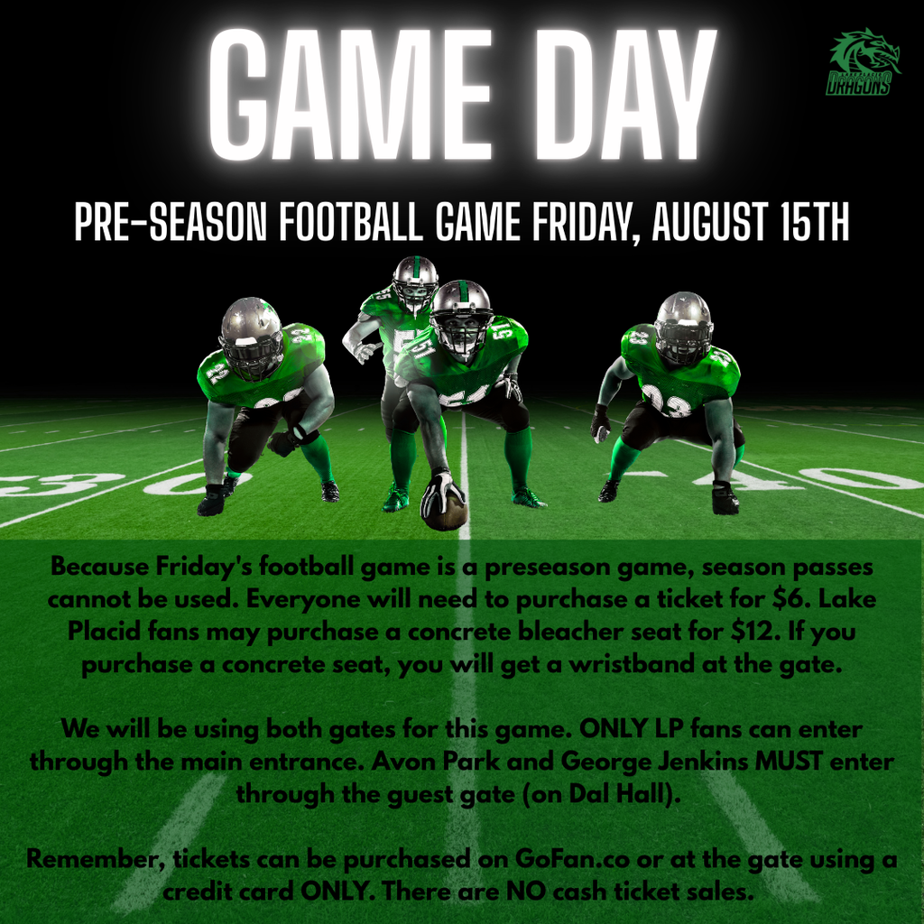 Because Friday's football game is a preseason game, season passes cannot be used. Everyone will need to purchase a ticket for $6. Lake Placid fans may purchase a concrete bleacher seat for $12. If you purchase a concrete seat, you will get a wristband at the gate. We will be using both gates for this game. ONLY LP fans can enter through the main entrance. Avon Park and George Jenkins MUST enter through the guest gate (on Dal Hall). Remember, tickets can be purchased on GoFan.co or at the gate using a credit card ONLY. There are NO cash ticket sales.