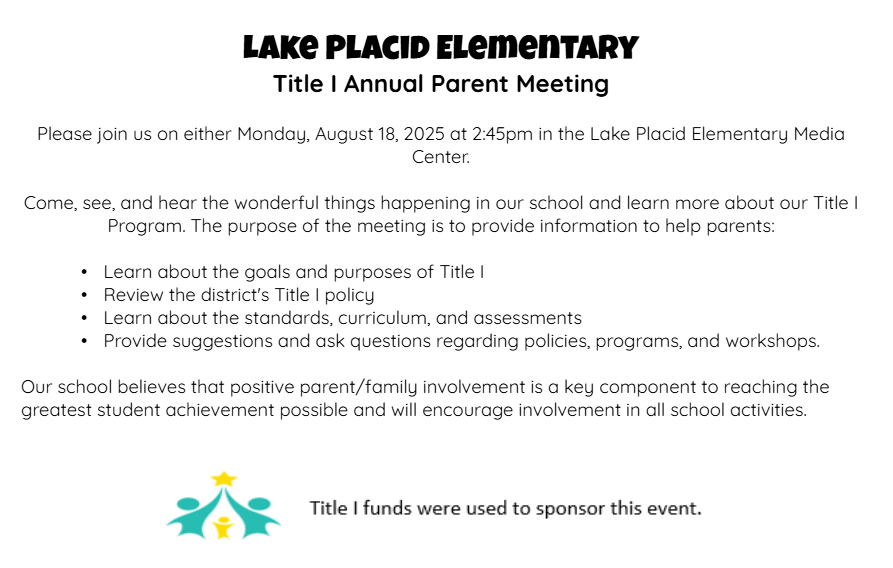 Lake Placid Elementary Title 1 Annual Parent Meeting Please join us on Monday, August 18, 2025 at 2:45pm in the Lake Placid Elementary Media Center.  Come, see, and hear the wonderful things happening in our school and learn more about our Title 1 Program.  The purpose of the meeting is to provide information ot help parents: learn about the goals and purposes of Title I, Review the district's Title I policy, Learn about the standards, curriculum, and assessments, and provide suggestions and ask questions regarding policies, programs, and workshops.  Our school believes that positive parent/family involvement is a key component to reaching the greatest student achievement possible and will encourage involvement in all school activities.  Title 1 funds were used to sponsort this event.