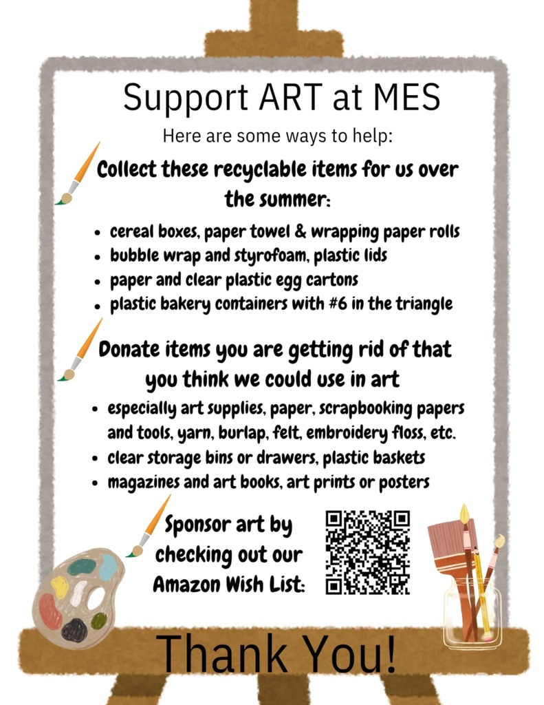 “Flyer titled ‘Support ART at MES.’ It lists ways to help by donating recyclable items such as cereal boxes, paper towel rolls, wrapping paper rolls, bubble wrap, styrofoam, plastic lids, paper and clear plastic egg cartons, and plastic bakery containers with #6 in the triangle. It also asks for donations of art supplies, paper, scrapbooking materials, yarn, burlap, felt, embroidery floss, clear storage bins, plastic baskets, magazines, art books, art prints, or posters. The flyer includes a QR code to the Amazon Wish List for sponsoring art. Decorative graphics include paintbrushes, a paint palette, and a jar with brushes. Large text at the bottom reads ‘Thank You!’”
