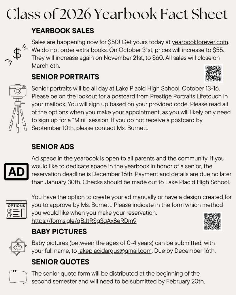 Class of 2026 Yearbook Fact Sheet. Sections include: Yearbook Sales – books are $50 at yearbookforever.com, price increases to $55 on October 31, $60 on November 21, and sales close March 6. Senior Portraits – scheduled at Lake Placid High School October 13–16 with Prestige Portraits Lifetouch, contact Ms. Burnett if postcard not received by September 10. Senior Ads – open to parents and community, reservation deadline December 16, payment due January 30, checks payable to Lake Placid High School. Ad form link: https://forms.gle/qBJtRSg3qAx8eRDm9 . Baby Pictures – ages 0–4 with full name emailed to lakeplacidargus@gmail.com by December 16. Senior Quotes – form distributed at start of second semester, due February 20.