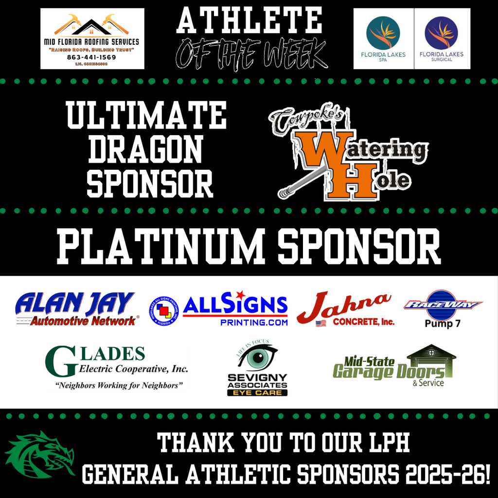 Thank you to our General Athletic Sponsors!   Athlete of the Week: Mid-Florida Roofing Services  Florida Lakes Spa and Florida Lakes Surgical.   Ultimate Dragon Sponsor: Cowpoke's Watering Hole   Platinum Sponsor: Jahna Concrete  Sevigny & Associates Eye Care Glades Electric  Mid-State Garage Doors  Alan Jay Automotive  Highlands All Signs Printing  LP Raceway Pump #7 