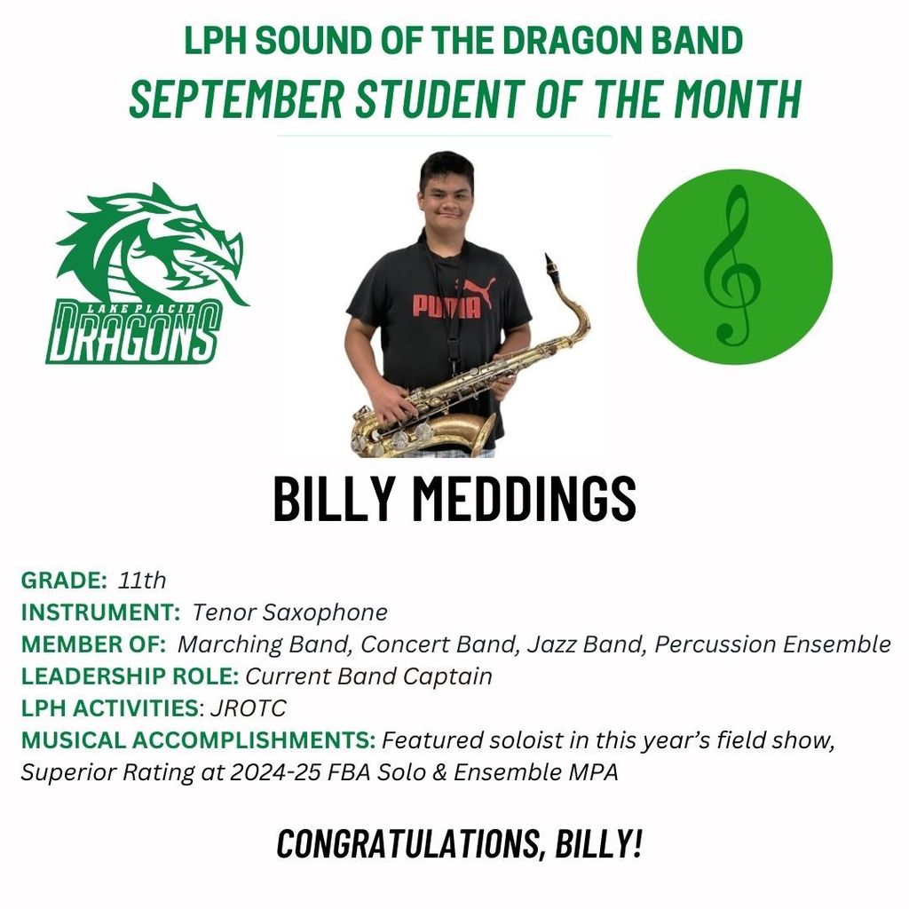 Lake Placid High School Sound of the Dragon Band September Student of the Month is Billy Meddings, an 11th grader who plays tenor saxophone. He is a member of Marching Band, Concert Band, Jazz Band, and Percussion Ensemble, and serves as the current Band Captain. His activities include JROTC. Musical accomplishments include being a featured soloist in this year’s field show and earning a Superior Rating at the 2024-25 FBA Solo & Ensemble MPA. Congratulations, Billy!