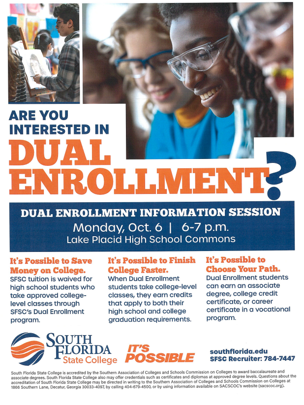 Flyer for South Florida State College Dual Enrollment Information Session. Top section shows photos of students engaged in learning. Large bold text reads:  "ARE YOU INTERESTED IN DUAL ENROLLMENT?"  Event details: Dual Enrollment Information Session Monday, Oct. 6 | 6–7 p.m. Lake Placid High School Commons  Three highlighted benefits of dual enrollment:  It’s Possible to Save Money on College. SFSC tuition is waived for high school students who take approved college-level classes through the program.  It’s Possible to Finish College Faster. Students earn credits that count toward both high school and college graduation requirements.  It’s Possible to Choose Your Path. Students can earn an associate degree, college credit certificate, or vocational career certificate.  Bottom section includes the South Florida State College logo with the slogan "It’s Possible." Contact info: southflorida.edu | SFSC Recruiter: 784-7447 Accreditation and disclosure statement included in fine print.