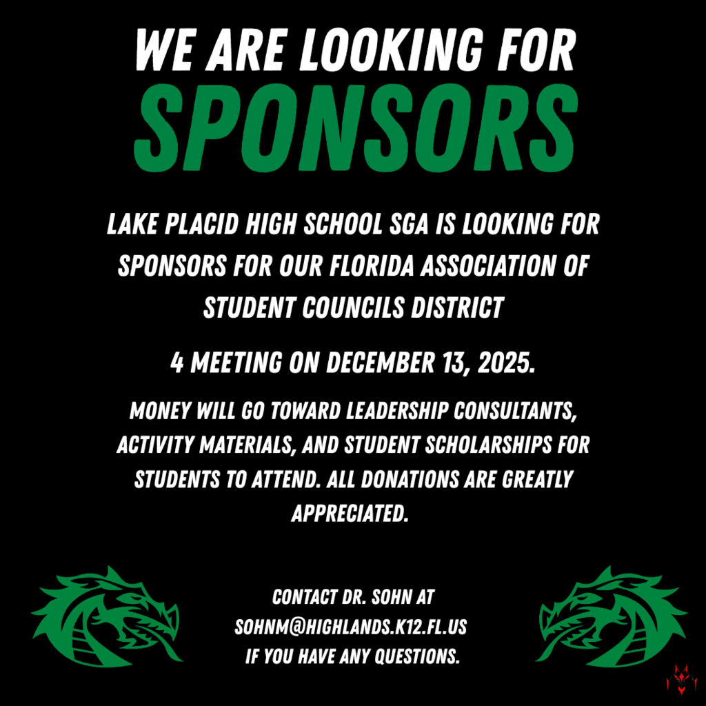 Lake Placid High School SGA is looking for sponsors for our Florida Association of Student Councils District 4 Meeting on December 13, 2025. Money will go toward leadership consultants, activity materials, and student scholarships for students to attend. All donations are greatly appreciated. Contact Dr. Sohn at sohnm@highlands.k12.fl.us if you have any questions.