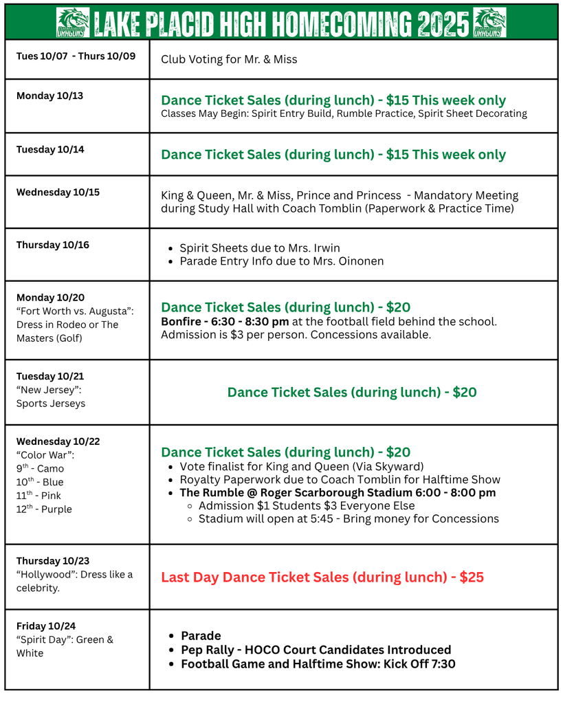 ake Placid High Homecoming 2025 schedule flyer with a green header featuring the school dragon logo.  Tues 10/07 – Thurs 10/09: Club voting for Mr. & Miss.  Mon 10/13: Dance ticket sales during lunch, $15 this week only. Spirit activities may begin: Spirit entry build, rumble practice, sheet decorating.  Tues 10/14: Dance ticket sales, $15 this week only.  Wed 10/15: Mandatory meeting for King & Queen, Mr. & Miss, Prince & Princess during study hall with Coach Tomblin.  Thurs 10/16: Spirit sheets due to Mrs. Irwin. Parade entry info due to Mrs. Oinonen.  Mon 10/20 “Fort Worth vs. Augusta”: Dress in Rodeo or Golf attire. Dance tickets $20. Bonfire at football field 6:30–8:30 pm. Admission $3; concessions available.  Tues 10/21 “New Jersey”: Sports jerseys. Dance tickets $20.  Wed 10/22 “Color War”: 9th grade camo, 10th blue, 11th pink, 12th purple. Dance tickets $20. Vote finalists for King & Queen via Skyward. Royalty paperwork due to Coach Tomblin. The Rumble at Roger Scarborough Stadium 6–8 pm. Admission $1 students, $3 others. Stadium opens 5:45 pm. Concessions available.  Thurs 10/23 “Hollywood”: Dress like a celebrity. Last day of dance ticket sales during lunch, $25.  Fri 10/24 “Spirit Day”: Wear green and white. Parade, pep rally with HOCO Court introduced, football game and halftime show. Kickoff at 7:30 pm.