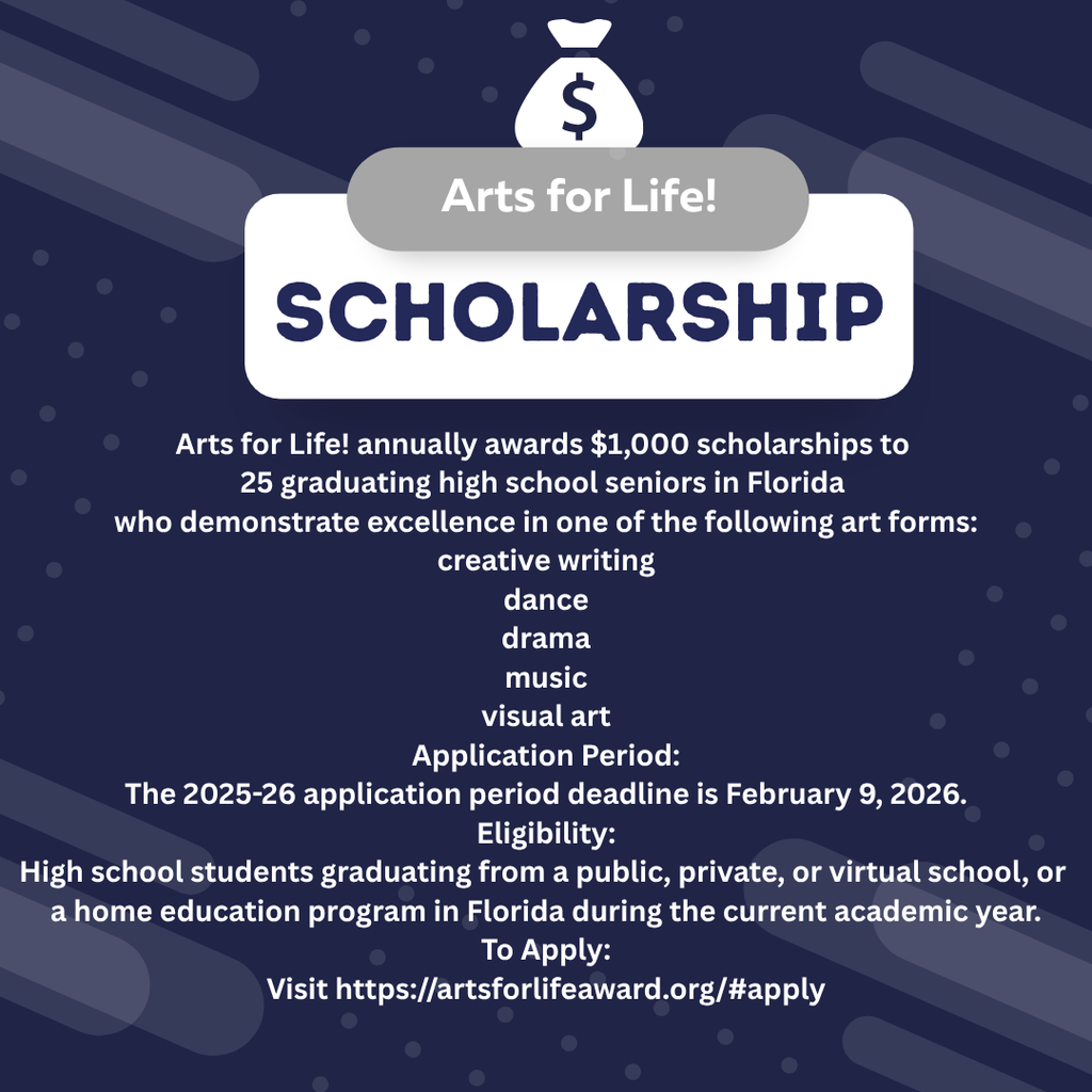 Arts for Life! annually awards $1,000 scholarships to 25 graduating high school seniors in Florida who demonstrate excellence in one of the following art forms: creative writing dance drama music visual art Application Period: The 2025-26 application period deadline is February 9, 2026. Eligibility: High school students graduating from a public, private, or virtual school, or a home education program in Florida during the current academic year. To Apply: Visit https://artsforlifeaward.org/#apply