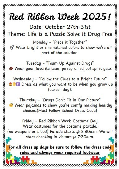 Red Ribbon Week October 27th–31st 2025 "Life is a Puzzle, Solve It Drug Free" Monday – “Piece it Together” Wear bright or mismatched colors to show unity. Tuesday – “Team Up Against Drugs” Wear your favorite team jersey or school spirit gear. Wednesday – “Follow the Clues to a Bright Future” Dress as what you want to be when you grow up (career day). Thursday – “Drugs Don’t Fit in Our Picture” Wear pajamas to show comfort in making healthy choices. (must follow school dress code) Friday – Red Ribbon Week Costume Day Wear costumes for the costume parade (no weapons or blood). Parade starts at 8:30 a.m. Visitor check-in begins at 7:30 a.m. "All dress up days be sure to follow the dress code rules and always wear required footwear."