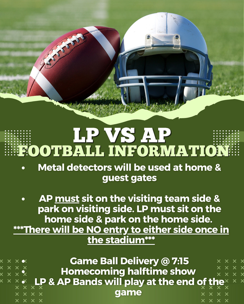 Based on the image, here is the extracted text:  LP VS AP FOOTBALL INFORMATION  Metal detectors will be used at home & guest gates  AP must sit on the visiting team side & park on visiting side. LP must sit on the home side & park on the home side.  There will be NO entry to either side once in the stadium  Game Ball Delivery @ 7:15 Homecoming halftime show LP & AP Bands will play at the end of the game