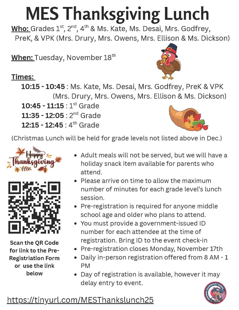 Flyer titled “MES Thanksgiving Lunch.” Event is for grades 1st, 2nd, 4th, and classes with Ms. Kate, Ms. Desai, Mrs. Godfrey, PreK, and VPK (Mrs. Drury, Mrs. Owens, Mrs. Ellison, and Ms. Dickson). Takes place Tuesday, November 18.  Lunch times:  10:15–10:45 a.m.: Ms. Kate, Ms. Desai, Mrs. Godfrey, PreK, and VPK  10:45–11:15 a.m.: 1st Grade  11:35 a.m.–12:05 p.m.: 2nd Grade  12:15–12:45 p.m.: 4th Grade  Note that a Christmas Lunch will be held in December for other grade levels. Adult meals will not be served, but a holiday snack will be available for parents. Attendees should arrive on time. Pre-registration is required for anyone middle school age or older and must include a government-issued ID number. Bring ID for check-in. Pre-registration closes Monday, November 17, and is available daily from 8 a.m.–1 p.m. Day-of registration is allowed but may delay entry.  Includes a QR code and link to register: https://tinyurl.com/MESThankslunch25 . Decorated with Thanksgiving images of a turkey, cornucopia, and “Happy Thanksgiving” text with autumn leaves. Memorial Elementary School logo appears in the bottom right corner.