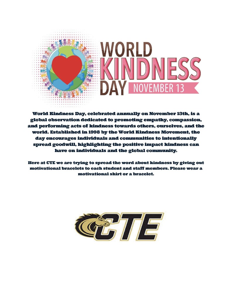 World Kindness Poster November 13 World Kindness Day, celebrated annually on November 13th, is a global observation dedicated to promoting empathy, compassion, and performing acts of kindness towards others, ourselves, and the world. Established in 1998 by the World Kindness Movement, the day encourages individuals and communities to intentionally spread goodwill, highlighting the positive impact kindness can have on individuals and the global community. Here at CTE we are trying to spread the word about kindness by giving out motivational bracelets to each student and staff member. Please wear a motivational shirt or a bracelet.