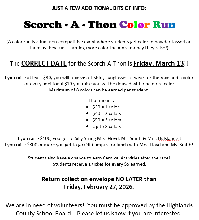 Scorch-A-Thon Color Run (A color run is a fun, non-competitive event where students get colored powder tossed on them as they run - earning more color the more money they raise!) The correct date for the Scorch-A-Thon is Friday, March 13!!!  An example list of what students earn (colors and carnival tickets) for different amounts of money raised is provided.  Return collection envelope NO LATER than Friday, February 27, 2026.  We are also in need of volunteers.  You must be approved by the Highlands County School Board.  Please let us know if you are interested.