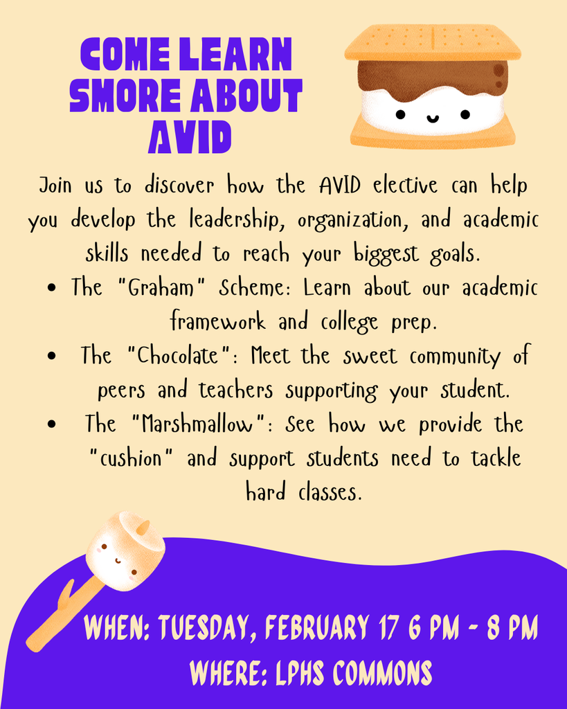 oin us to discover how the AVID elective can help you develop the leadership, organization, and academic skills needed to reach your biggest goals. The "Graham" Scheme: Learn about our academic framework and college prep. The "Chocolate": Meet the sweet community of peers and teachers supporting your student. The "Marshmallow": See how we provide the "cushion" and support students need to tackle hard classes. When: Tuesday, February 17 6 pm - 8 pm Where: LPHS commons